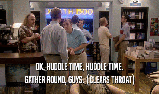 OK, HUDDLE TIME, HUDDLE TIME. GATHER ROUND, GUYS. (CLEARS THROAT) 