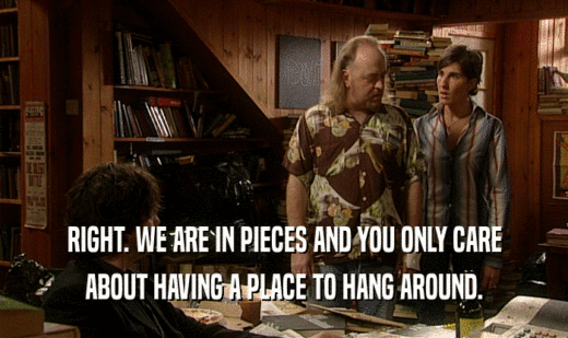 RIGHT. WE ARE IN PIECES AND YOU ONLY CARE ABOUT HAVING A PLACE TO HANG AROUND. 
