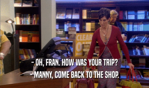 - OH, FRAN. HOW WAS YOUR TRIP? - MANNY, COME BACK TO THE SHOP. 