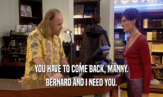 YOU HAVE TO COME BACK, MANNY. BERNARD AND I NEED YOU. 