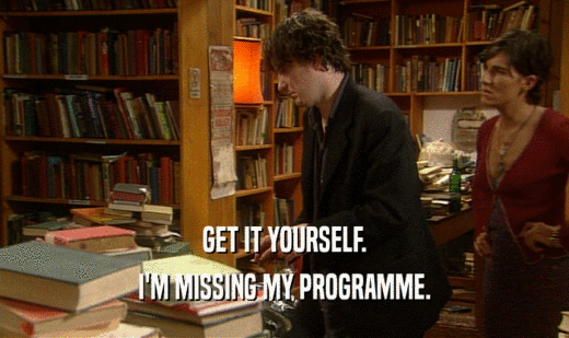GET IT YOURSELF.
 I'M MISSING MY PROGRAMME.
 