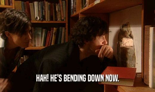 HAH! HE'S BENDING DOWN NOW.  