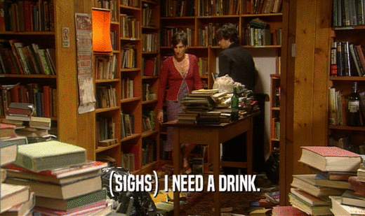 (SIGHS) I NEED A DRINK.  