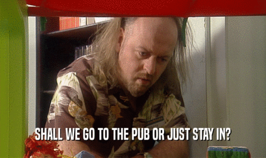 SHALL WE GO TO THE PUB OR JUST STAY IN?
  