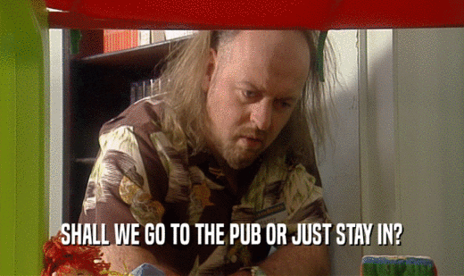 SHALL WE GO TO THE PUB OR JUST STAY IN?  