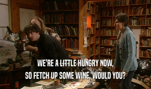 WE'RE A LITTLE HUNGRY NOW,
 SO FETCH UP SOME WINE, WOULD YOU?
 