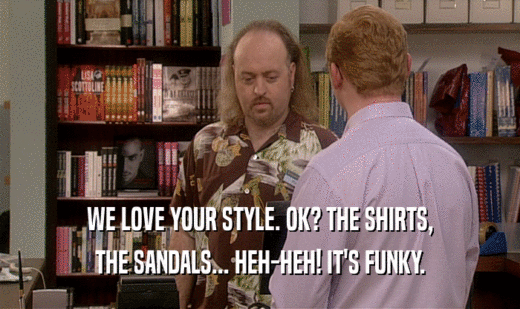 WE LOVE YOUR STYLE. OK? THE SHIRTS,
 THE SANDALS... HEH-HEH! IT'S FUNKY.
 