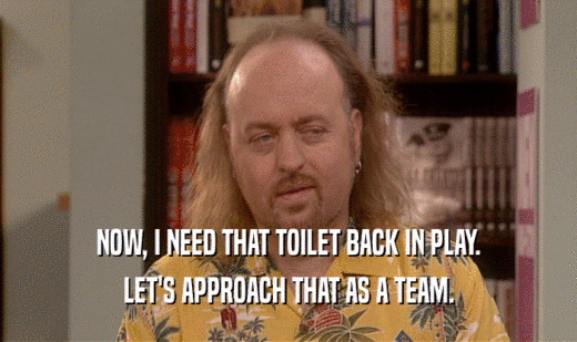 NOW, I NEED THAT TOILET BACK IN PLAY.
 LET'S APPROACH THAT AS A TEAM.
 