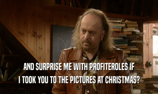 AND SURPRISE ME WITH PROFITEROLES IF I TOOK YOU TO THE PICTURES AT CHRISTMAS? 