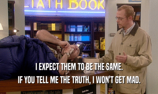 I EXPECT THEM TO BE THE SAME. IF YOU TELL ME THE TRUTH, I WON'T GET MAD. 