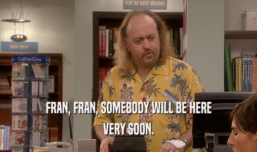 FRAN, FRAN, SOMEBODY WILL BE HERE
 VERY SOON.
 