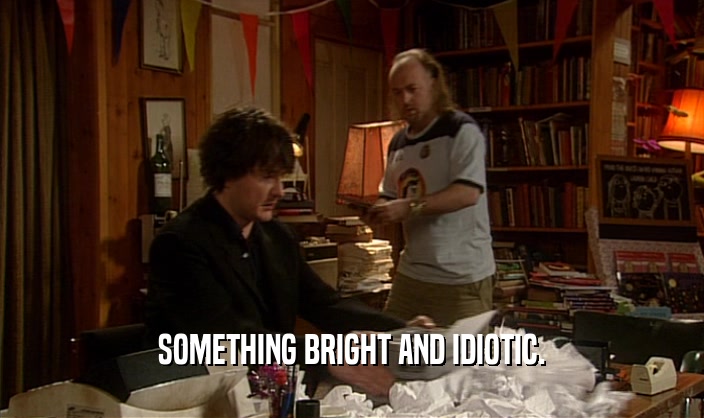 SOMETHING BRIGHT AND IDIOTIC.  