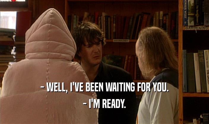 - WELL, I'VE BEEN WAITING FOR YOU. - I'M READY. 