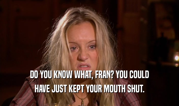 DO YOU KNOW WHAT, FRAN? YOU COULD HAVE JUST KEPT YOUR MOUTH SHUT. 