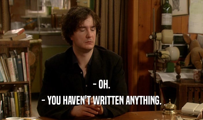 - OH.
 - YOU HAVEN'T WRITTEN ANYTHING.
 
