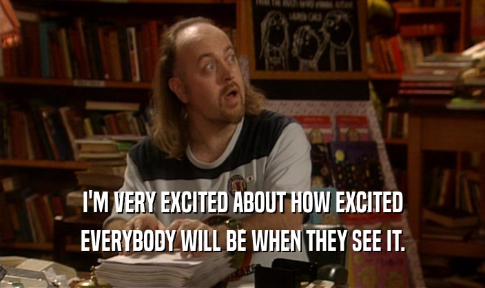 I'M VERY EXCITED ABOUT HOW EXCITED EVERYBODY WILL BE WHEN THEY SEE IT. 
