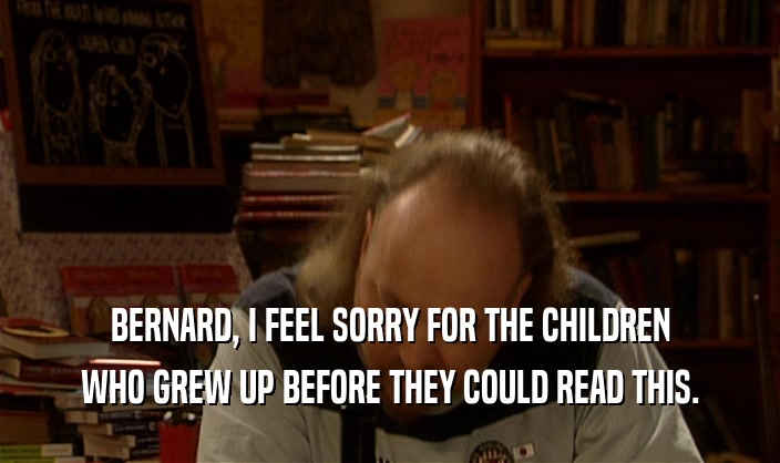 BERNARD, I FEEL SORRY FOR THE CHILDREN
 WHO GREW UP BEFORE THEY COULD READ THIS.
 