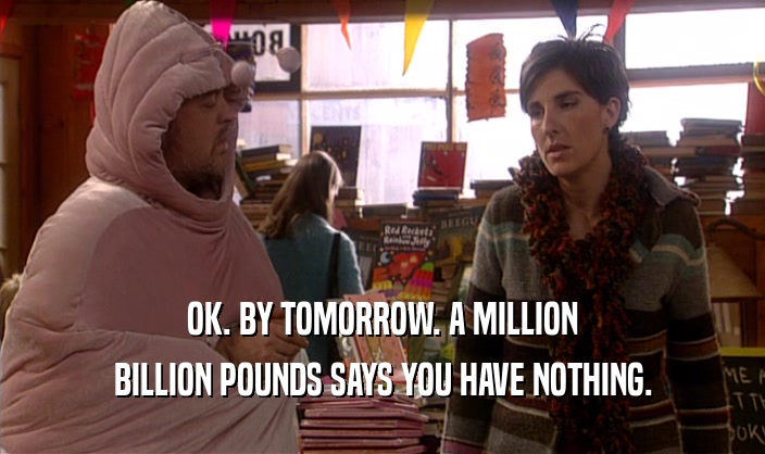 OK. BY TOMORROW. A MILLION BILLION POUNDS SAYS YOU HAVE NOTHING. 