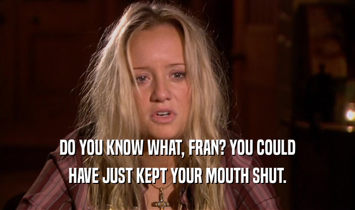 DO YOU KNOW WHAT, FRAN? YOU COULD HAVE JUST KEPT YOUR MOUTH SHUT. 