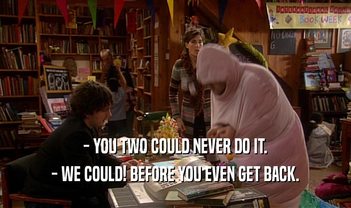 - YOU TWO COULD NEVER DO IT. - WE COULD! BEFORE YOU EVEN GET BACK. 