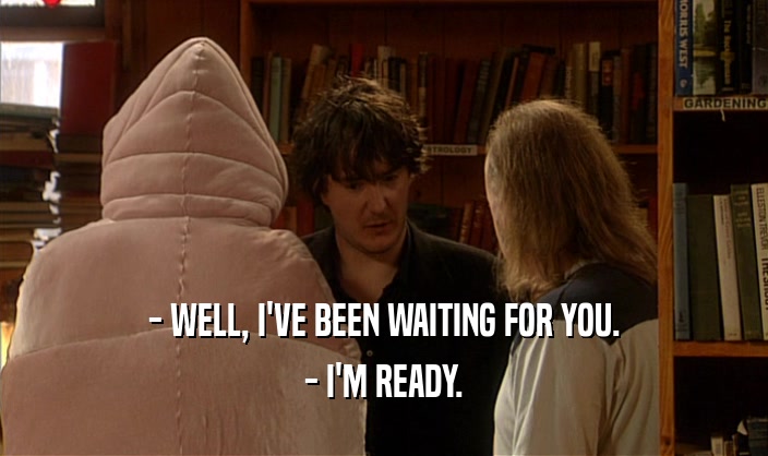 - WELL, I'VE BEEN WAITING FOR YOU. - I'M READY. 