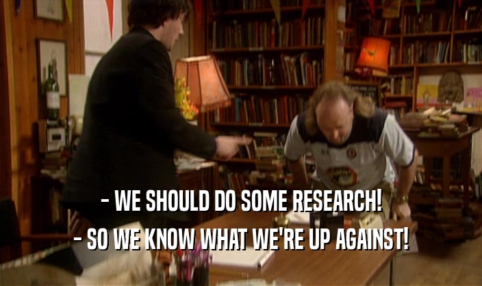 - WE SHOULD DO SOME RESEARCH! - SO WE KNOW WHAT WE'RE UP AGAINST! 