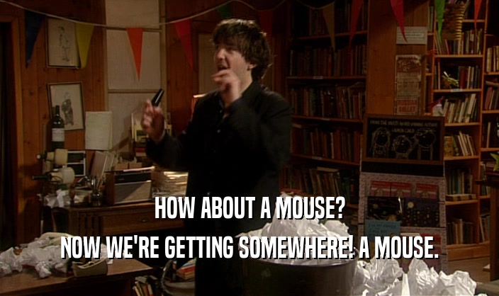 HOW ABOUT A MOUSE?
 NOW WE'RE GETTING SOMEWHERE! A MOUSE.
 