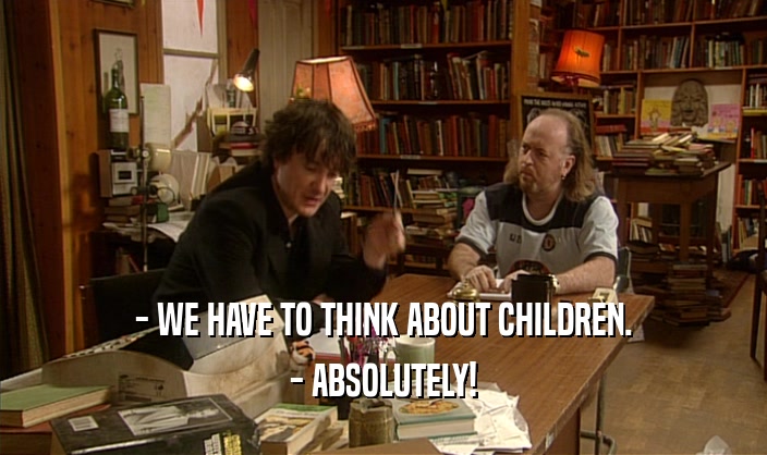 - WE HAVE TO THINK ABOUT CHILDREN.
 - ABSOLUTELY!
 