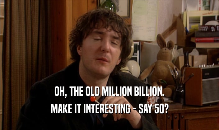 OH, THE OLD MILLION BILLION. MAKE IT INTERESTING - SAY 50? 