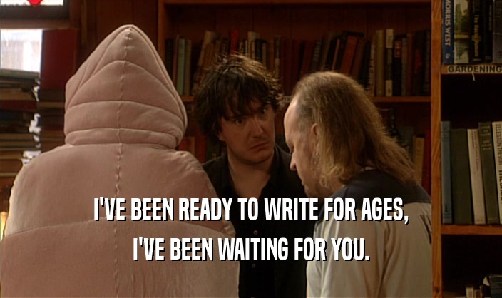 I'VE BEEN READY TO WRITE FOR AGES, I'VE BEEN WAITING FOR YOU. 