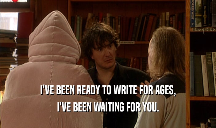 I'VE BEEN READY TO WRITE FOR AGES, I'VE BEEN WAITING FOR YOU. 