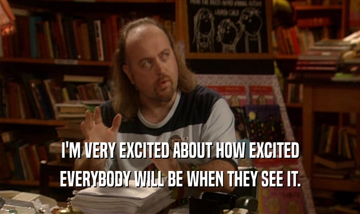 I'M VERY EXCITED ABOUT HOW EXCITED EVERYBODY WILL BE WHEN THEY SEE IT. 