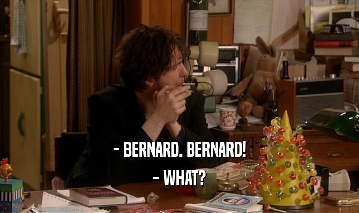 - BERNARD. BERNARD! - WHAT? 