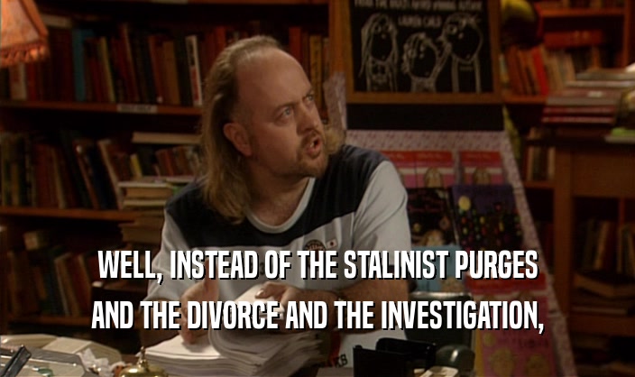 WELL, INSTEAD OF THE STALINIST PURGES AND THE DIVORCE AND THE INVESTIGATION, 