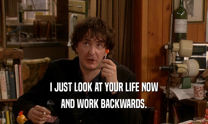 I JUST LOOK AT YOUR LIFE NOW
 AND WORK BACKWARDS.
 