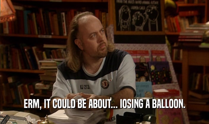 ERM, IT COULD BE ABOUT... IOSING A BALLOON.  