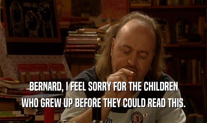 BERNARD, I FEEL SORRY FOR THE CHILDREN
 WHO GREW UP BEFORE THEY COULD READ THIS.
 
