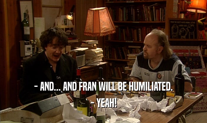 - AND... AND FRAN WILL BE HUMILIATED. - YEAH! 