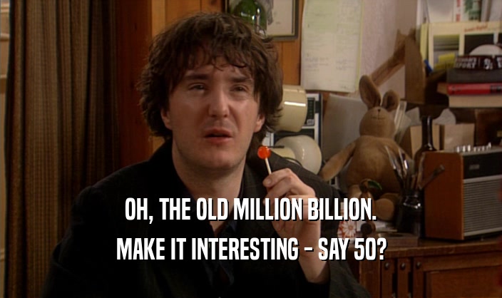 OH, THE OLD MILLION BILLION. MAKE IT INTERESTING - SAY 50? 