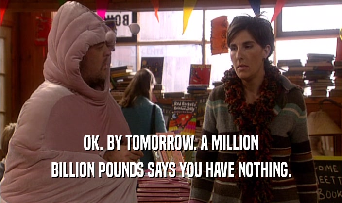 OK. BY TOMORROW. A MILLION BILLION POUNDS SAYS YOU HAVE NOTHING. 