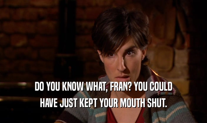 DO YOU KNOW WHAT, FRAN? YOU COULD HAVE JUST KEPT YOUR MOUTH SHUT. 