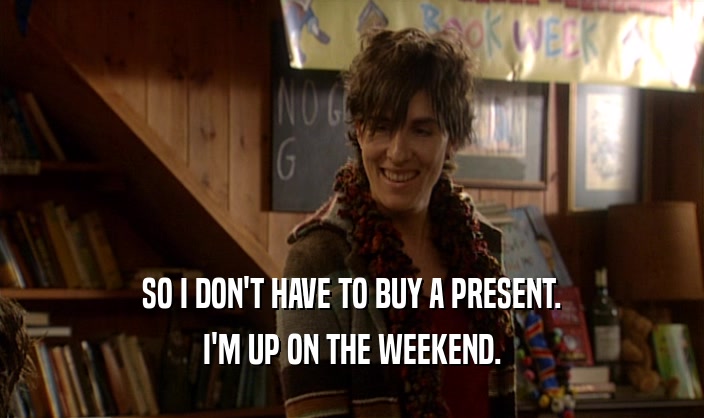 SO I DON'T HAVE TO BUY A PRESENT. I'M UP ON THE WEEKEND. 