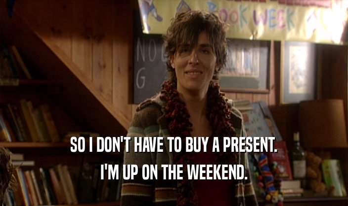 SO I DON'T HAVE TO BUY A PRESENT. I'M UP ON THE WEEKEND. 
