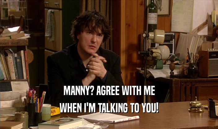 MANNY? AGREE WITH ME WHEN I'M TALKING TO YOU! 
