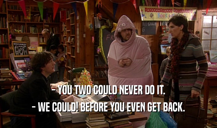 - YOU TWO COULD NEVER DO IT. - WE COULD! BEFORE YOU EVEN GET BACK. 