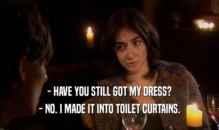- HAVE YOU STILL GOT MY DRESS?
 - NO. I MADE IT INTO TOILET CURTAINS.
 