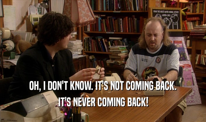OH, I DON'T KNOW. IT'S NOT COMING BACK. IT'S NEVER COMING BACK! 