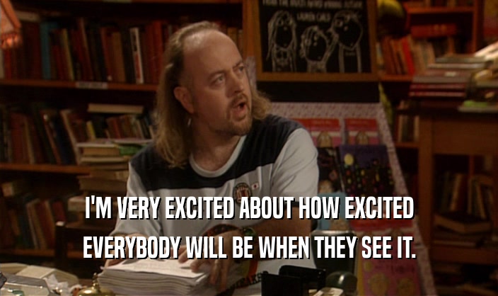 I'M VERY EXCITED ABOUT HOW EXCITED EVERYBODY WILL BE WHEN THEY SEE IT. 