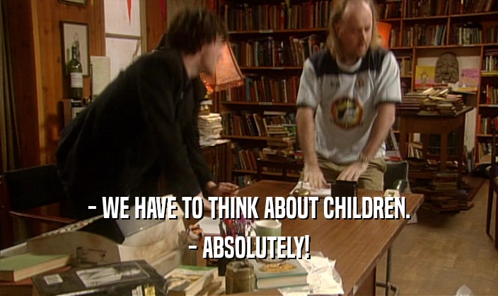 - WE HAVE TO THINK ABOUT CHILDREN.
 - ABSOLUTELY!
 