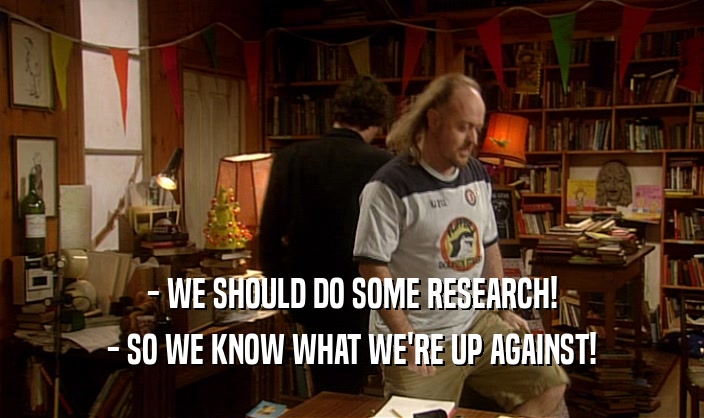- WE SHOULD DO SOME RESEARCH! - SO WE KNOW WHAT WE'RE UP AGAINST! 